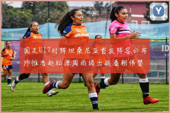 国足U17对阵坦桑尼亚首发阵容公布帅惟浩赵松源周雨诺出战潘朝伟替补