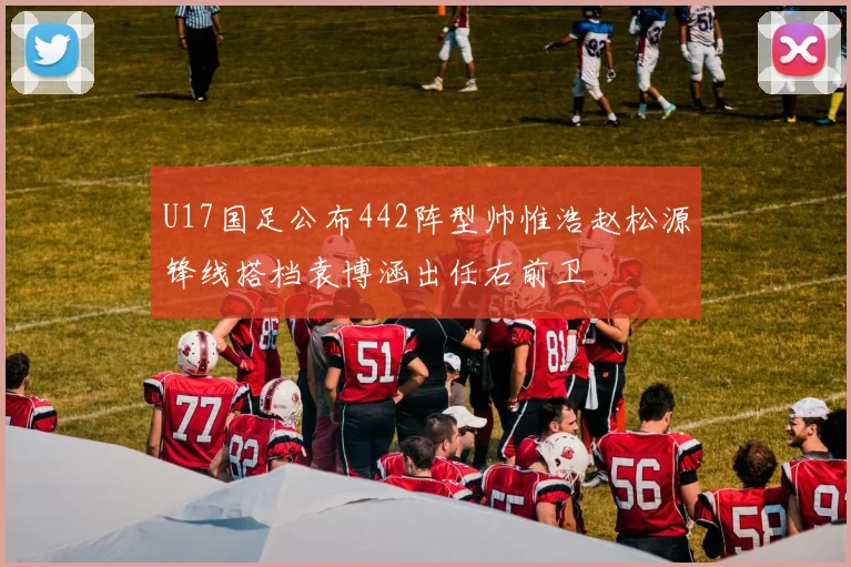 U17国足公布442阵型帅惟浩赵松源锋线搭档袁博涵出任右前卫