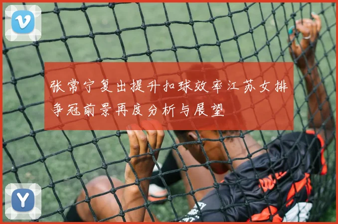 张常宁复出提升扣球效率江苏女排争冠前景再度分析与展望