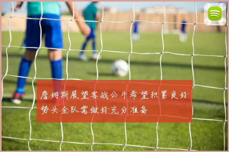 詹姆斯展望客战公牛希望积累良好势头全队需做好充分准备