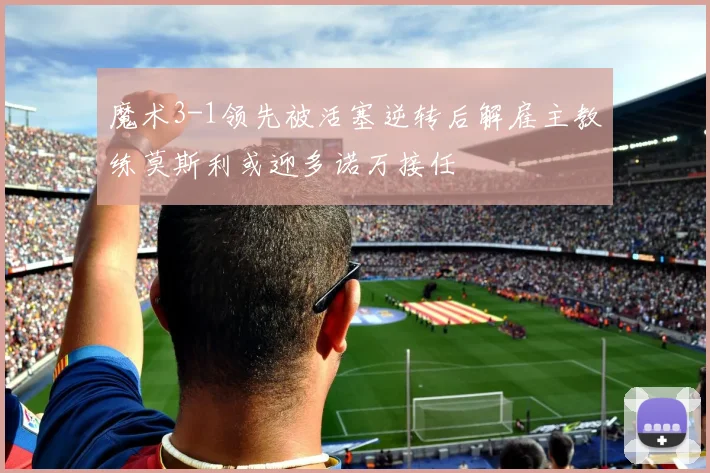 魔术3-1领先被活塞逆转后解雇主教练莫斯利或迎多诺万接任
