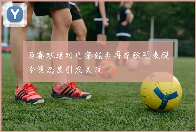 马赛球迷对巴黎能否再夺欧冠表现冷漠态度引发关注