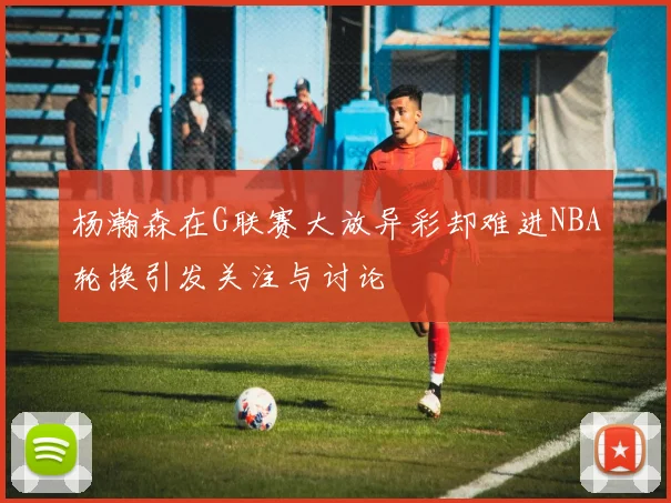 杨瀚森在G联赛大放异彩却难进NBA轮换引发关注与讨论