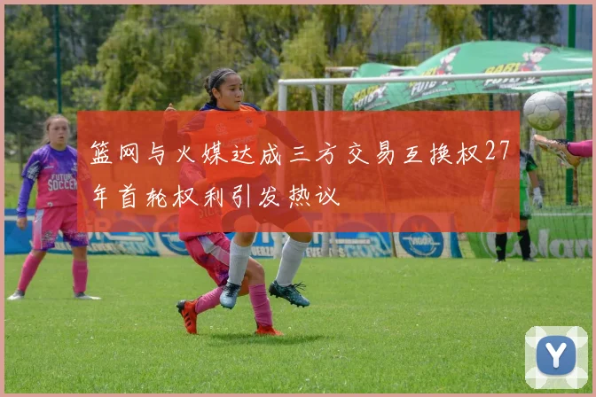 篮网与火媒达成三方交易互换权27年首轮权利引发热议