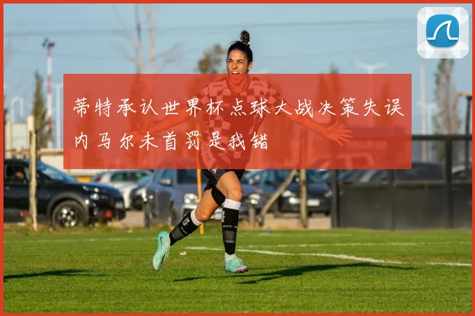 蒂特承认世界杯点球大战决策失误内马尔未首罚是我错