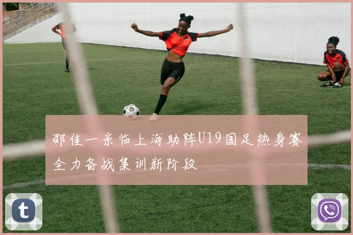 邵佳一亲临上海助阵U19国足热身赛全力备战集训新阶段