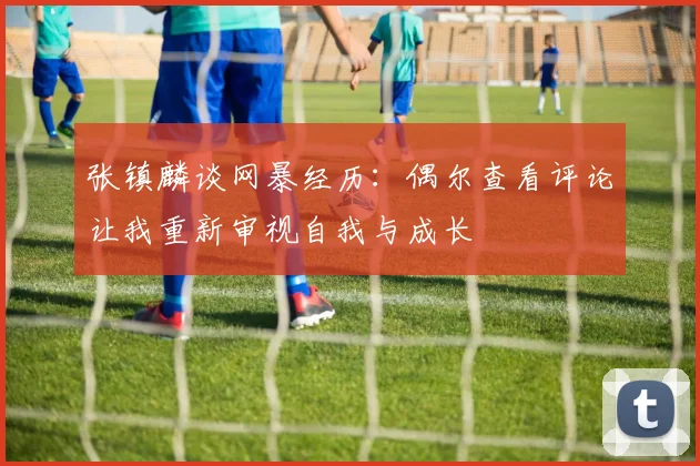 张镇麟谈网暴经历：偶尔查看评论让我重新审视自我与成长