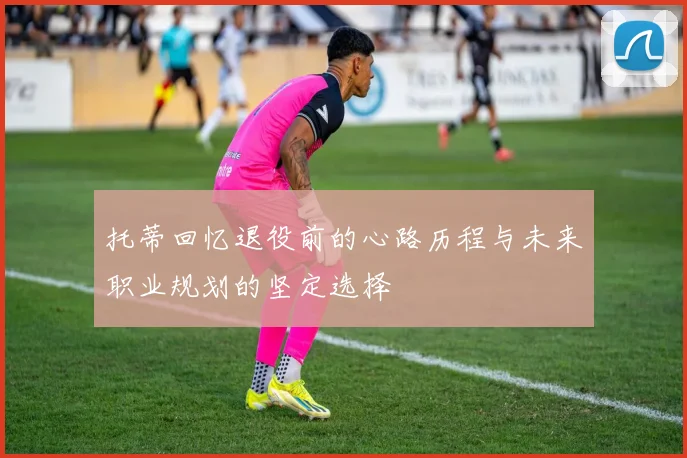 托蒂回忆退役前的心路历程与未来职业规划的坚定选择