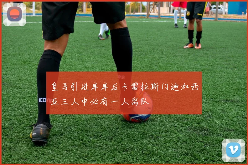 皇马引进库库后卡雷拉斯门迪加西亚三人中必有一人离队