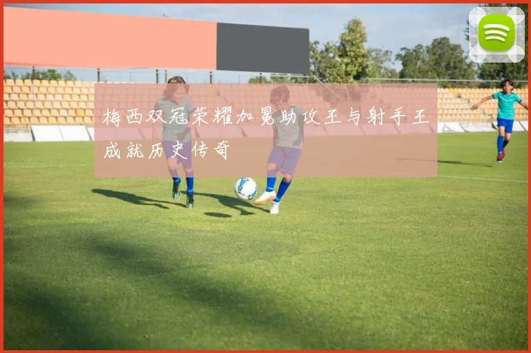梅西双冠荣耀加冕助攻王与射手王成就历史传奇