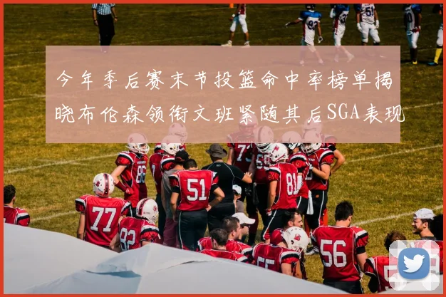 今年季后赛末节投篮命中率榜单揭晓布伦森领衔文班紧随其后SGA表现不俗