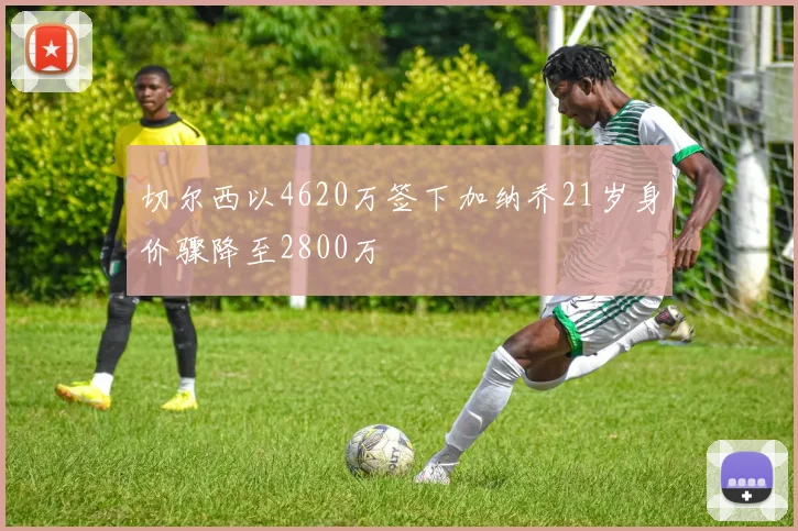 切尔西以4620万签下加纳乔21岁身价骤降至2800万