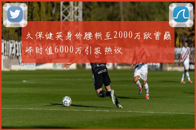 久保健英身价腰斩至2000万欧曾巅峰时值6000万引发热议