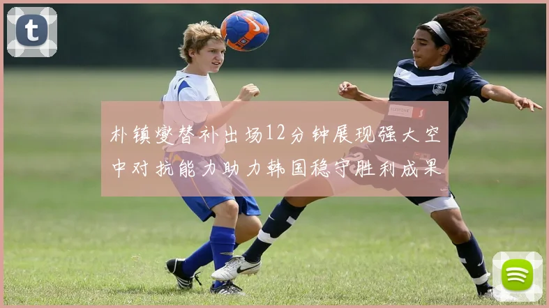 朴镇燮替补出场12分钟展现强大空中对抗能力助力韩国稳守胜利成果
