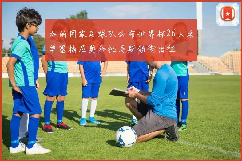 加纳国家足球队公布世界杯26人名单塞梅尼奥和托马斯领衔出征