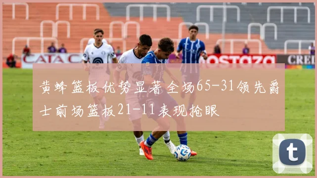 黄蜂篮板优势显著全场65-31领先爵士前场篮板21-11表现抢眼