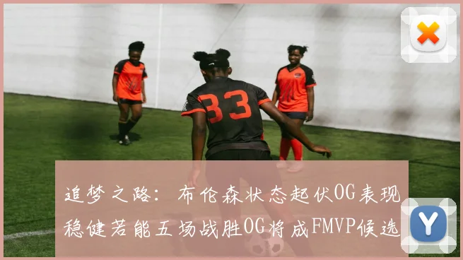 追梦之路：布伦森状态起伏OG表现稳健若能五场战胜OG将成FMVP候选