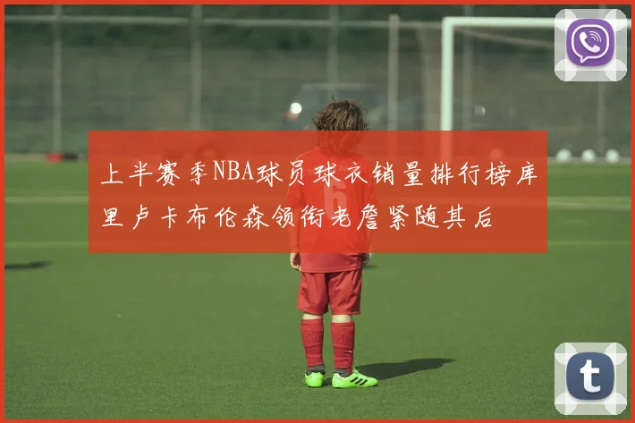 上半赛季NBA球员球衣销量排行榜库里卢卡布伦森领衔老詹紧随其后