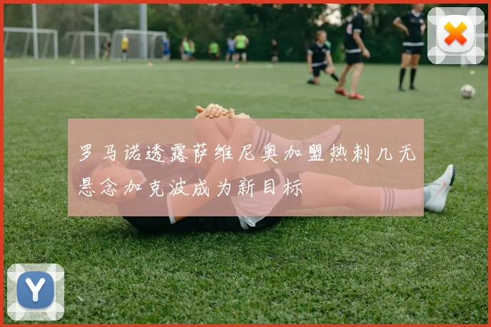 罗马诺透露萨维尼奥加盟热刺几无悬念加克波成为新目标