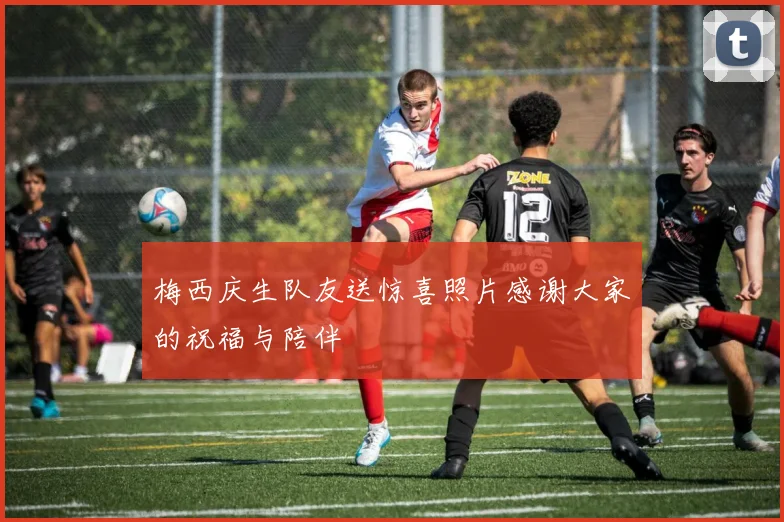 梅西庆生队友送惊喜照片感谢大家的祝福与陪伴
