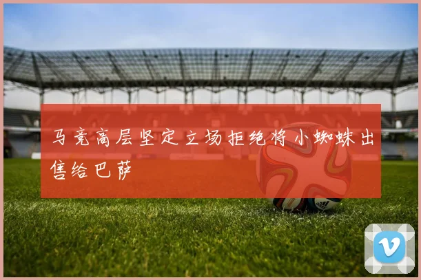 马竞高层坚定立场拒绝将小蜘蛛出售给巴萨